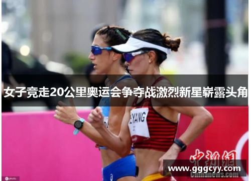 女子竞走20公里奥运会争夺战激烈新星崭露头角 女子竞走20公里奥运会争夺战激烈新星崭露头角