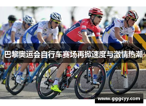 巴黎奥运会自行车赛场再掀速度与激情热潮 巴黎奥运会自行车赛场再掀速度与激情热潮